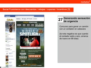 Social Fcommerce con descuentos / rebajas / cupones / incentivos [3]



                                                                Generando sensación
                                                           27   de urgencia

                                                            Concurso para ganar un camión
                                                            con un contador en cabecera

                                                            (la nota negativa es que cuando
                                                            el contador está a cero, arranca
                                                            de nuevo en 89 días)




© multiplica 2011
 