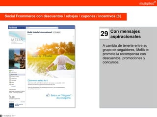 Social Fcommerce con descuentos / rebajas / cupones / incentivos [3]



                                                                Con mensajes
                                                           29   aspiracionales

                                                            A cambio de tenerte entre su
                                                            grupo de seguidores, Meliá te
                                                            promete la recompensa con
                                                            descuentos, promociones y
                                                            concursos.




© multiplica 2011
 