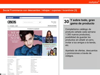 Social Fcommerce con descuentos / rebajas / cupones / incentivos [3]



                                                                 Y sobre todo, gran
                                                           30    gama de producto

                                                            Completísimo catálogo de
                                                            producto (añade cada semana
                                                            1.300 nuevos productos),
                                                            posibilidad de guardar los
                                                            productos sin añadir al carro,
                                                            invitar a tus amigos a la tienda,
                                                            etc.

                                                            Apartado de ofertas, descuentos
                                                            y promociones a través de
                                                            códigos.




© multiplica 2011
 