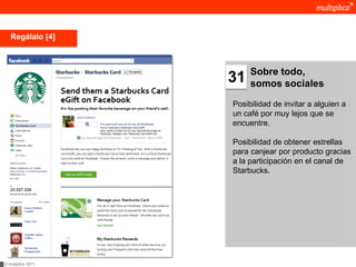 Regálalo [4]



                         Sobre todo,
                    31   somos sociales

                    Posibilidad de invitar a alguien a
                    un café por muy lejos que se
                    encuentre.

                    Posibilidad de obtener estrellas
                    para canjear por producto gracias
                    a la participación en el canal de
                    Starbucks.




© multiplica 2011
 