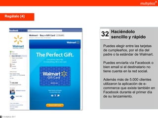 Regálalo [4]



                         Haciéndolo
                    32   sencillo y rápido

                    Puedes elegir entre las tarjetas
                    de cumpleaños, por el día del
                    padre o la estándar de Walmart.

                    Puedes enviarla vía Facebook o
                    bien email si el destinatario no
                    tiene cuenta en la red social.

                    Además más de 5.000 clientes
                    utilizaron la aplicación de e-
                    commerce que existe también en
                    Facebook durante el primer día
                    de su lanzamiento.




© multiplica 2011
 