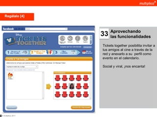 Regálalo [4]



                         Aprovechando
                    33   las funcionalidades

                    Tickets together posibilita invitar a
                    tus amigos al cine a través de la
                    red y anexarlo a su perfil como
                    evento en el calendario.

                    Social y viral, ¡nos encanta!




© multiplica 2011
 