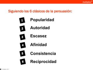 Siguiendo los 6 clásicos de la persuasión:

                       1     Popularidad

                       2     Autoridad

                       3     Escasez

                        4    Afinidad

                       5     Consistencia
                        6    Reciprocidad
© multiplica 2011
 