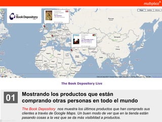 Mostrando los productos que están
    01              comprando otras personas en todo el mundo
                    The Book Depository nos muestra los últimos productos que han comprado sus
                    clientes a través de Google Maps. Un buen modo de ver que en la tienda están
                    pasando cosas a la vez que se da más visibildad a productos.
© multiplica 2011
 