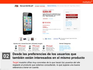 Desde las preferencias de los usuarios que
    02              también están interesados en el mismo producto
                    Target muestra cifras muy concretas de lo que hacen los usuarios del site
                    respecto al producto que estamos consultando, lo que supone una buena
                    referencia a tener en cuenta.
© multiplica 2011
 