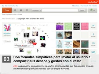 Con fórmulas simpáticas para invitar al usuario a
    03              compartir sus deseos y gustos con el resto
                    Etsy nos propone que podamos descubrir personas a las que también les encanta
                    un determinado producto o tienda con un simple Favorite.
© multiplica 2011
 