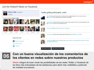 Con un buena visualización de los comentarios de
    06              los clientes en redes sobre nuestros productos
                    Weber integra de buen modo las posibilidades de las redes Twitter y Facebook de
                    los fans más entusiastas de las barbacoas para darle más visibilidad y potencial
                    de viralidad al producto.
© multiplica 2011
 