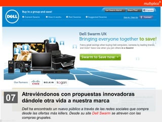 Atreviéndonos con propuestas innovadoras
    07              dándole otra vida a nuestra marca
                    Dell ha encontrado un nuevo público a través de las redes sociales que compra
                    desde las ofertas más killers. Desde su site Dell Swarm se atreven con las
                    compras grupales.
© multiplica 2011
 