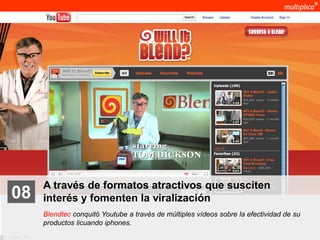 A través de formatos atractivos que susciten
    08              interés y fomenten la viralización
                    Blendtec conquitó Youtube a través de múltiples vídeos sobre la efectividad de su
                    productos licuando iphones.
© multiplica 2011
 