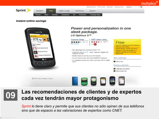 Las recomendaciones de clientes y de expertos
    09              cada vez tendrán mayor protagonismo
                    Sprint lo tiene claro y permite que sus clientes no sólo opinen de sus teléfonos
                    sino que da espacio a las valoraciones de expertos como CNET.
© multiplica 2011
 