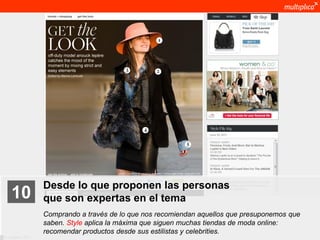 Desde lo que proponen las personas
    10              que son expertas en el tema
                    Comprando a través de lo que nos recomiendan aquellos que presuponemos que
                    saben. Style aplica la máxima que siguen muchas tiendas de moda online:
                    recomendar productos desde sus estilistas y celebrities.
© multiplica 2011
 