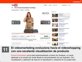 El videomarketing evoluciona hacia el videoshopping
    11              con una excelente visualización de producto
                    French Connection ya lo está experimentando a través de Youtique, un canal
                    dedicado a la compra de moda desde la recomendación de sus expertos. Con
                    visualización y selección de ropa en el reproductor y checkout en su propia web.
© multiplica 2011
 