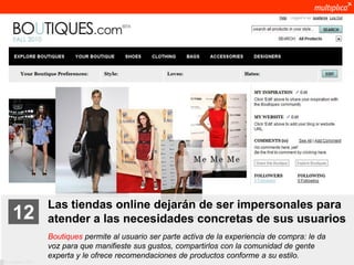 Las tiendas online dejarán de ser impersonales para
    12              atender a las necesidades concretas de sus usuarios
                    Boutiques permite al usuario ser parte activa de la experiencia de compra: le da
                    voz para que manifieste sus gustos, compartirlos con la comunidad de gente
                    experta y le ofrece recomendaciones de productos conforme a su estilo.
© multiplica 2011
 