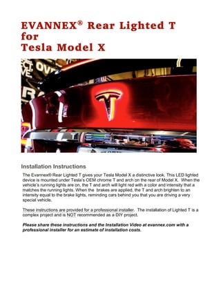 EVANNEX®
Rear Lighted T
for
Tesla Model X
Installation Instructions
The Evannex® Rear Lighted T gives your Tesla Model X a distinctive look. This LED lighted
device is mounted under Tesla’s OEM chrome T and arch on the rear of Model X. When the
vehicle’s running lights are on, the T and arch will light red with a color and intensity that a
matches the running lights. When the brakes are applied, the T and arch brighten to an
intensity equal to the brake lights, reminding cars behind you that you are driving a very
special vehicle.
These instructions are provided for a professional installer. The installation of Lighted T is a
complex project and is NOT recommended as a DIY project.
Please share these instructions and the Installation Video at evannex.com with a
professional installer for an estimate of installation costs.
 