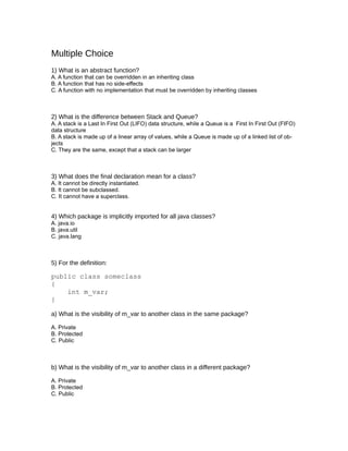 Multiple Choice
1) What is an abstract function?
A. A function that can be overridden in an inheriting class
B. A function that has no side-effects
C. A function with no implementation that must be overridden by inheriting classes



2) What is the difference between Stack and Queue?
A. A stack is a Last In First Out (LIFO) data structure, while a Queue is a First In First Out (FIFO)
data structure
B. A stack is made up of a linear array of values, while a Queue is made up of a linked list of ob-
jects
C. They are the same, except that a stack can be larger



3) What does the final declaration mean for a class?
A. It cannot be directly instantiated.
B. It cannot be subclassed.
C. It cannot have a superclass.


4) Which package is implicitly imported for all java classes?
A. java.io
B. java.util
C. java.lang



5) For the definition:

public class someclass
{
    int m_var;
}

a) What is the visibility of m_var to another class in the same package?

A. Private
B. Protected
C. Public



b) What is the visibility of m_var to another class in a different package?

A. Private
B. Protected
C. Public
 