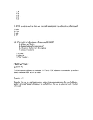 A.4
   B.3
   C.2
   D.1
   E.0



9) J2EE servlets and jsp files are normally packaged into which type of archive?
A. WAR
B. EAR
C. JAR
D. ZIP



10) Which of the following are features of EJB3.0?
         1. Written as POJOs
         2. Supports Java Persistence API
         3. Requires deployment descriptors
         4. Uses annotations

   A.1,2 and 3
   B.1,2 and 4
   C.All of the above



Short Answer
Question #1:

Outline the main differences between J2EE and J2SE. Give an example of a type of ap-
plication where J2EE would be used.


Question #2:

Describe the use of a particular design pattern in a previous project. Do you feel that a
"pattern oriented" design philosophy is useful? Does the use of patterns result in better
software?
 