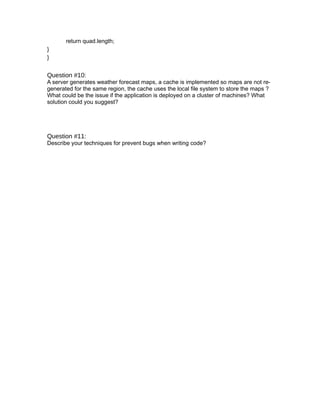 return quad.length;
}
}


Question #10:
A server generates weather forecast maps, a cache is implemented so maps are not re-
generated for the same region, the cache uses the local file system to store the maps ?
What could be the issue if the application is deployed on a cluster of machines? What
solution could you suggest?




Question #11:
Describe your techniques for prevent bugs when writing code?
 