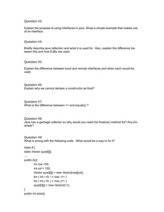 Question #3:

Explain the purpose of using interfaces in java. Show a simple example that makes use
of an interface.


Question #4:

Briefly describe java reflection and what it is used for. Also, explain the difference be-
tween this and how EJBs are used.


Question #5:

Explain the difference between local and remote interfaces and when each would be
used.



Question #6:
Explain why we cannot declare a constructor as final?



Question #7:
What is the difference between == and equals() ?



Question #8:
Java has a garbage collector so why would you need the finalize() method for? Any Ex-
ample?



Question #9:
What is wrong with the following code. What would be a way to fix it?

class A {
static Vector quad[][];
....
public A(){
        int row =50;
        int col = 100;
        Vector quad[][] = new Vector[row][col];
        for ( int i =0; i < row; i++ )
        for ( int j =0; j < row; j++ )
        quad[i][j] = new Vector(0,1);
}
public int size(){
 
