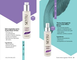 Tónico Astringente
para Cutis Mixto-
Graso
•	Fórmula que ayuda a
detener la deshidratación
•	Disminuye el brillo de la piel
mixta-grasa
•	Refresca, tonifica y suaviza
Ingredientes
•	Extracto de zanahoria
•	Vitamina C
•	Enriquecido con hamamelis
Gel Limpiador para
Cutis Mixto-Graso
•	Fórmula rica
en antioxidantes
•	Tonifica e hidrata mientras
brinda una limpieza
•	Remueve las impurezas
del rostro
Ingredientes
•	Ácido salicílico
•	Extracto de pepino
•	Vitamina E y C
$410
Precio
sugerido
$415
Precio
sugerido
Uso
diario
147ml
(5floz)
Díay
noche
Uso
diario
147ml
(5floz)
Díay
noche
EQUILIBRIO
en cada poro
14 15SALUD ES BELLEZA SALUD ES BELLEZA Cutis mixto a graso | FACIALFACIAL | Cutis mixto a graso
 