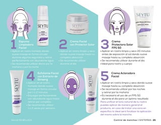 CONTROL
de manchas
•	Aplicar en rostro húmedo dando
suave masaje en forma circular
durante algunos segundos y retirar
perfectamente con abundante agua
•	Se recomienda utilizar diario por la
mañana y por la noche
Espuma
Limpiadora
Facial1 •	Aplicar en rostro limpio y seco
dando suave masaje hasta su
completa absorción
•	Se recomienda utilizar
durante el día
Crema Facial
con Protector Solar
2
•	Aplicar en rostro limpio y seco dando suave
masaje hasta su completa absorción
•	Se recomienda utilizar por las noches
y retirar por la mañana
•	Es necesario el uso de un FPS 50
durante el día para un óptimo resultado
Para unificar el tono natural de tu rostro
puedes aplicar de manera general el
producto, en caso de tratar una zona en
específico lo ideal será focalizar la aplicación
del mismo sobre la mancha
Crema Aclaradora
Facial
5
•	Aplicar en rostro limpio y seco 20 minutos
antes de exposición al sol dando suave
masaje hasta su completa absorción
•	Se recomienda utilizar durante el día
•	Ideal para rostro y cuerpo
Crema
Protectora Solar
FPS 503
•	Aplicar en el rostro
húmedo dando suave
masaje en forma circular
por 1 o 2 minutos
•	Enjuagar perfectamente
con abundante agua hasta
retirar por completo
•	Se recomienda utilizar
1 o 2 veces por semana
Exfoliante Facial
con Extracto de
Ginseng4
Beneficios
•	Mejora la apariencia de las manchas
en la piel
•	Cuida tu piel de los rayos solares
•	Da una apariencia de luminosidad
y suavidad al rostro
•	Una piel uniforme y tersa
•	De uso diario
$1,555
Precio
sugerido
24 25SALUD ES BELLEZASALUD ES BELLEZA Control de manchas | SISTEMASSISTEMAS | Control de manchas
 