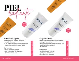 Gel Refrescante
Facial y Corporal
•	Ideal para después de la
exposición prolongada al sol
•	Brinda una excelente
hidratación a la piel
•	Proporciona sensación de
alivio al aplicarse en la piel
Ingredientes
•	Extracto de aloe vera
•	Caléndula
•	Hamamelis
Uso
diario
150ml
(5floz)
Díay
noche
Exfoliante Corporal
•	Ideal para una limpieza profunda
en todo el cuerpo
•	Con ingredientes que ayudan a remover
las células muertas sin dañar la piel
Ingredientes
•	Enriquecida con cafeína
•	Con manteca de karité y aceite
de almendras dulces
Gel para Estrías
•	Ayuda a prevenir y mejorar la apariencia
de la piel con estrías
•	Brinda elasticidad y humectación a la piel
•	Se puede utilizar durante
el embarazo
Ingredientes
•	Enriquecido con moringa
y colágeno hidrolizado
•	Con arginina y alantoína
$370
Precio
sugeridoDosveces
porsemana
150ml
(5floz)
Díay
noche
$275
Precio
sugerido
$240
Precio
sugerido
Uso
diario
150ml
(5floz)
Díay
noche
30 31SALUD ES BELLEZASALUD ES BELLEZACORPORAL CORPORAL
 