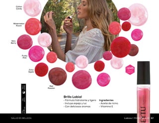 Silver
Rose
Cocoa
Rosey
Pure
Red
Wine
Berry
Raspberry
Uso
diario
3.7g
(0.13oz)
Díay
noche
Cotton
Candy
Very
Berry
Red
Passion
Juicy
Apple
Watermelon
Punch
Funky
Pink
Uso
diario
7.8g
(0.28oz)
Díay
noche
Brillo Labial
•	Fórmula hidratante y ligera
•	Incluye espejo y luz
•	Con deliciosos aromas
$245
Precio
sugerido
Ingredientes
•	Aceite de ricino
•	Vitamina E
Labial Hidratante
•	Colores intensos de excelente fijación
•	Fórmula hidratante
•	Textura ligera y cremosa
Ingredientes
•	Aceite de ricino
•	Manteca de karité
$170
Precio
sugerido
56 57SALUD ES BELLEZASALUD ES BELLEZA Labios | MAQUILLAJEMAQUILLAJE | Labios
 