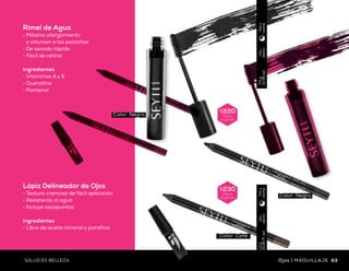 $230
Precio
sugerido
$230
Precio
sugerido
$220
Precio
sugerido
Uso
diario
1.0ml
(0.034fl.oz)
Díay
noche
Uso
diario
7.5g
(0.26oz)
Díay
noche
Uso
diario
1.2g
(0.04Fl.oz)
Díay
noche
$175
Precio
sugerido
Uso
diario
1.2ml
(0.04fl)
Díay
noche
Delineador Líquido
para Ojos Roller
•	Fórmula resistente
al agua
•	De secado rápido
Ingredientes
•	Vitamina E
Rímel de Agua
•	Máximo alargamiento
y volumen a las pestañas
•	De secado rápido
•	Fácil de retirar
Ingredientes
•	Vitaminas A y E
•	Queratina
•	Pantenol
Lápiz Delineador de Ojos
•	Textura cremosa de fácil aplicación
•	Resistente al agua
•	Incluye sacapuntas
Ingredientes
•	Libre de aceite mineral y parafina
Delineador Para Ojos Penliner
•	Fórmula resistente al agua
•	Larga duración
•	Punta tipo plumón
Ingredientes
•	Libre de formaldehído
Innovadora punta
giratoria
OJOSque destacan
Color: Negro
Color: Negro
Color: Café
Color: Negro
Color: Negro
62 63SALUD ES BELLEZASALUD ES BELLEZA Ojos | MAQUILLAJEMAQUILLAJE | Ojos
 
