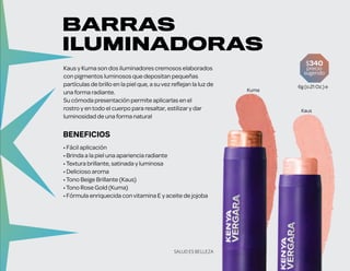 BENEFICIOS
• Fácil aplicación
• Brinda a la piel una apariencia radiante
•Textura brillante, satinada y luminosa
• Delicioso aroma
•Tono Beige Brillante (Kaus)
•Tono Rose Gold (Kuma)
• Fórmula enriquecida convitamina E y aceite de jojoba
Kaus y Kuma son dos iluminadores cremosos elaborados
con pigmentos luminosos que depositan pequeñas
partículas de brillo en la piel que, a suvez reflejan la luz de
una forma radiante.
Su cómoda presentación permite aplicarlas en el
rostro y en todo el cuerpo para resaltar, estilizary dar
luminosidad de una forma natural
Kaus
Kuma
$340
precio
sugerido
6g (o.21 Oz.) e
BARRAS
ILUMINADORAS
SALUD ES BELLEZA
 