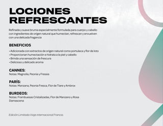 •Adicionada con extractos de origen natural como portulaca y florde loto
• Proporcionan humectación e hidrata a la piel y cabello
• Brinda una sensación de frescura
• Delicioso y delicado aroma
CANNES:
Notas: Magnolia, Peonia y Fressia
PARÍS:
Notas: Manzana, Peonia Fresca, FlordeTiare yAmbrox
BURDEOS:
Notas: Frambuesas Cristalizadas, Florde Manzano y Rosa
Damascena
Refinada y suave bruma especialmente formulada para cuerpo y cabello
con ingredientes de origen natural que humectan, refrescan y envuelven
con una delicada fragancia
Edición Limitada Viaje internacional Francia.
$290
precio
sugerido
83ml (3.Fl. O.) e
BENEFICIOS
LOCIONES
REFRESCANTES
SALUD ES BELLEZA
 