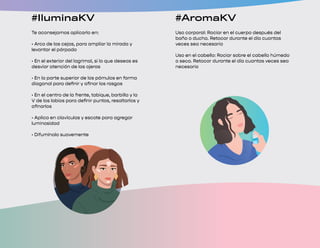 #OjosKV
1. Previo a maquillar tus ojos, aplica un poco de
maquillaje UP+ de tu tono en todo el párpado para
facilitar la aplicación, aumentar la intensidad y
extender la duración de tus sombras
2. Ve más allá y utiliza tus sombras para crear
delineados vibrantes; rocía un poco de tónico
hidratante sobre la brocha para delineado de tu
Set de Brochas Seytú y deposita la sombra de tu
pref rencia en la línea superior de tus pestañas
3. Para lograr una aplicación intensa, deposita
la sombra de tu preferencia en el párpado
hastalograr la pigmentación deseada, y difumina
en pequeños círculos
#IluminaKV
Te aconsejamos aplicarlo en:
• Arco de las cejas, para ampliar la mirada y
levantar el párpado
• En el exterior del lagrimal, si lo que deseas es
desviar atención de las ojeras
• En la parte superior de los pómulos en forma
diagonal para definir y afinar los rasgos
• En el centro de la frente, tabique, barbilla y la
V de los labios para definir puntos, resaltarlos y
afinarlos
• Aplica en clavículas y escote para agregar
luminosidad
• Difumínalo suavemente
#MateKV
Paso 1: Aplica en tus labios de manera
homogénea, iniciando en las comisuras de los
labios y hacia el centro con movimientos cortos
Paso 2: Evita juntar los labios hasta que seque
completamente
Paso 3: Reaplica si es necesario
TIP: Es suficiente aplicar una cantidad pequeña
de producto, esto ayudará a que tus labios sequen
más rápido y logres un efecto duradero
#AromaKV
Uso corporal: Rociar en el cuerpo después del
baño o ducha. Retocar durante el día cuantas
veces sea necesario
Uso en el cabello: Rociar sobre el cabello húmedo
o seco. Retocar durante el día cuantas veces sea
necesario
 