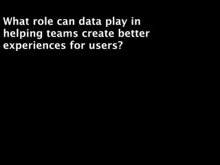 What role can data play in
helping teams create better
experiences for users?
 