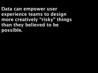 Data can empower user
experience teams to design
more creatively “risky” things
than they believed to be
possible.
 