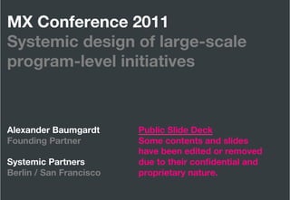 MX Conference 2011"
Systemic design of large-scale
program-level initiatives



Alexander Baumgardt      
   
   
Public Slide Deck"
Founding Partner 
 
     
   
   
Some contents and slides"
  
 
 
 
 
 
 
          
   
   
have been edited or removed"
Systemic Partners
 
     
   
   
due to their conﬁdential and"
Berlin / San Francisco   
   
   
proprietary nature.
Systemic Partners
                 Alexander Baumgardt
   March 2011
 