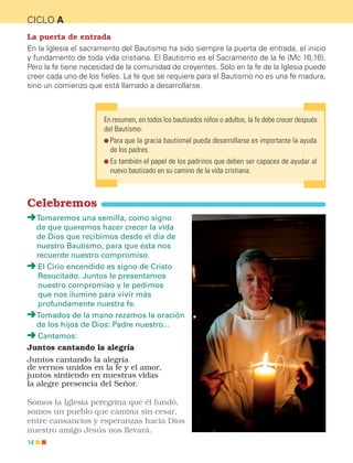 14
CICLO A
La puerta de entrada
En la Iglesia el sacramento del Bautismo ha sido siempre la puerta de entrada, el inicio
y fundamento de toda vida cristiana. El Bautismo es el Sacramento de la fe (Mc 16,16).
Pero la fe tiene necesidad de la comunidad de creyentes. Sólo en la fe de la Iglesia puede
creer cada uno de los fieles. La fe que se requiere para el Bautismo no es una fe madura,
sino un comienzo que está llamado a desarrollarse.
En resumen, en todos los bautizados niños o adultos, la fe debe crecer después
del Bautismo:

Para que la gracia bautismal pueda desarrollarse es importante la ayuda
de los padres.

Es también el papel de los padrinos que deben ser capaces de ayudar al
nuevo bautizado en su camino de la vida cristiana.
Celebremos

Tomaremos una semilla, como signo
de que queremos hacer crecer la vida
de Dios que recibimos desde el día de
nuestro Bautismo, para que ésta nos
recuerde nuestro compromiso.

El Cirio encendido es signo de Cristo
Resucitado. Juntos le presentamos
nuestro compromiso y le pedimos
que nos ilumine para vivir más
profundamente nuestra fe.

Tomados de la mano rezamos la oración
de los hijos de Dios: Padre nuestro...
Cantamos:
Juntos cantando la alegría
Juntos cantando la alegría
de vernos unidos en la fe y el amor,
juntos sintiendo en nuestras vidas
la alegre presencia del Señor.
Somos la Iglesia peregrina que él fundó,
somos un pueblo que camina sin cesar,
entre cansancios y esperanzas hacia Dios
nuestro amigo Jesús nos llevará.
CATEQUESIS PREBAUTISMAL.indd 14 3/5/15 5:12 PM
 