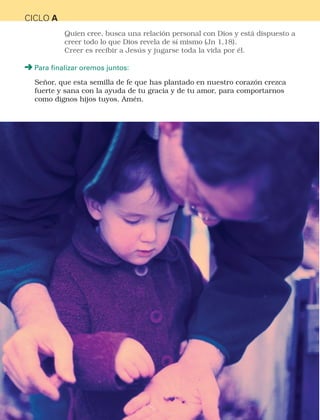 16
CICLO A
Quien cree, busca una relación personal con Dios y está dispuesto a
creer todo lo que Dios revela de sí mismo (Jn 1,18).
Creer es recibir a Jesús y jugarse toda la vida por él.
Para finalizar oremos juntos:
Señor, que esta semilla de fe que has plantado en nuestro corazón crezca
fuerte y sana con la ayuda de tu gracia y de tu amor, para comportarnos
como dignos hijos tuyos. Amén.
CATEQUESIS PREBAUTISMAL.indd 16 3/5/15 5:12 PM
 