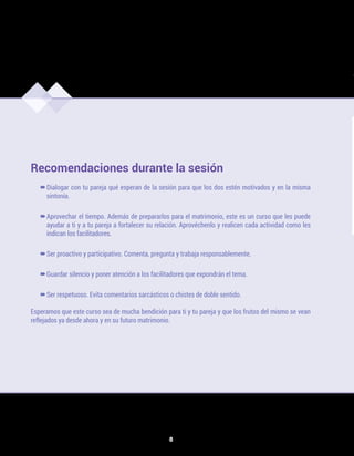 8
Recomendaciones durante la sesión
–
–
Dialogar con tu pareja qué esperan de la sesión para que los dos estén motivados y en la misma
sintonía.
–
–
Aprovechar el tiempo. Además de prepararlos para el matrimonio, este es un curso que les puede
ayudar a ti y a tu pareja a fortalecer su relación. Aprovéchenlo y realicen cada actividad como les
indican los facilitadores.
–
–Ser proactivo y participativo. Comenta, pregunta y trabaja responsablemente.
–
–Guardar silencio y poner atención a los facilitadores que expondrán el tema.
–
–Ser respetuoso. Evita comentarios sarcásticos o chistes de doble sentido.
Esperamos que este curso sea de mucha bendición para ti y tu pareja y que los frutos del mismo se vean
reflejados ya desde ahora y en su futuro matrimonio.
CPIM/U1F.indd 8 7/4/17 3:44 PM
 