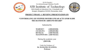 PROJECT PHASE -1 REVIEW-2 PRESENTATION ON
“CONTROLLING OF STEPPER MOTOR LINEAR ACTUATOR SLIDE
MECHANISM BY ARDUINO BOARD”
Submitted by
MAHESH V (1JB16EE020)
JAYARAM L (1JB16EE406)
DEVIKA K (1JB17EE410)
TEJASWINI B R (1JB17EE421)
During the academic year
(2019-20)
Under the Guidance of
Dr. MAMATHA M GOWDA
Professor
 