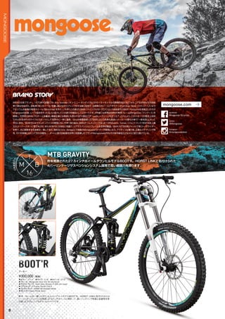 昨年発表された27.5インチホイールダウンヒルモデルBOOT'R。HORST LINKと名付けられた
4バーリンケージサスペンションシステム採用で高い戦闘力を誇ります。
昨年発表された27.5インチホイールダウンヒルモデルBOOT'R。HORST LINKと名付けられた
MTB GRAVITY
GREG WATTS
◦カラー：ブラック　◦サイズ：S, M　◦ホイール：27.5"
◦フレーム：Mongoose Horst link DH aluminum　　
◦フロントフォーク：Rock Shox Domain R 200 mm travel　　
◦リアショック：X-Fusion Vector Coil R　　
◦コンポーネント：SRAM X9 9-speed (Rear)　　
◦ブレーキ：Hayes Prime Sport
昨年、フレームを一新したダウンヒルコンプリートモデルBOOT'R。HORST LINKと名付けられた4
バーリンケージシステムを採用、27.5インチホイールと相まって、高いハンドリング性能と走破性を併
せ持ったアグレッシブなダウンヒルバイクです。
¥300,000（税抜）
ブーター
BOOT'RBOOT'R
9
MONGOOSE
BMXの元祖ブランド。1970年代初頭にOn Any Sunday（オン・エニー・サンデイ）などのモーターサイクルの映画を見たカリフォルニアの子供たちが自転
車で真似を始めた。自転車（特にホイール）を壊し続けながらジャンプをする彼らを見て、当時車のホイールデザイナーだったSkip Hess（スキップ・ヘス）はマ
グネシウム合金製の専用ホイール（Motomag）を作り、いち早くこの遊びにBMX（バイシクルモトクロス）という名前を付けBMX Products社を創立したのが
Mogooseの前身。レース協会を作った友人と協力してこの遊びを競技としてスタートさせ、２年後には世界初のBMX専用フレームMongoose（マングース）を
開発し、世界初のBMXプロチームを編成し零細企業には無謀とも思われるTV宣伝でチームのレースシーンをオンエア。これにより、このスポーツが歴史上初め
てのUSA生まれのサイクルスポーツとして世界中に一挙に浸透。Skipが商標登録した「BMX」という名称も後追いメーカーの誰もが使う「一般名詞」となって
今日に至る。80年代にはマウンテンバイクの開発にもいち早く取り組み、BMXチームメンバーであった10代のJohn Tomac（ジョン・トマック）をMTB史上最
大のスーパースターに育てあげた。また90年代には他社に先駆け、リアサスペンションフレームを世界初量産。BMX/MTBの両ジャンルで常にトップライダー
を育て、共に開発をする姿勢は一貫しており、現在はChris Akrigg以下他数のMongooseライダーが開発に注力。アクティブな乗り味、正確なステアリング特
性、それを長期にわたって支える剛性。。。ダートと遊ぶ自転車を世界に初提案したブランドMongooseは今もその地平線を広げながら「遊び」続けている。
mongoose.com
@Mongoose
twitter
Mongoose Bicycles
facebook
@mongoosebikes
Instagram
 