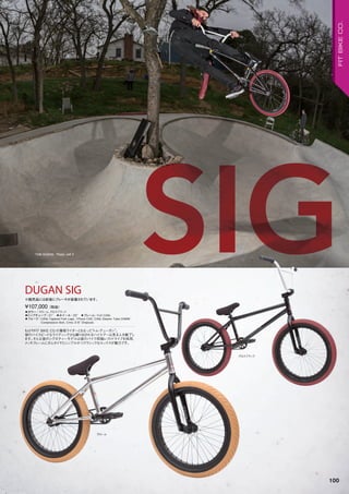 SIG◦カラー：クローム、グロスブラック　
◦トップチューブ：21"　◦ホイール：20"　◦フレーム：Full CrMo　　
◦フォーク：CrMo Tapered Fork Legs, 1Piece CNC CrMo Steerer Tube/24MM
Compression Bolt, Crmo 3/8" Dropouts　　
もはやFIT BIKE CO.の看板ライダーともなった“トム・デューガン”。
彼のハイスピードなライディングから繰り出されるハイエアーは見る人を魅了し
ます。そんな彼のシグネチャーモデルは彼のバイク同様レフトドライブを採用、
メッキフレームにガムタイヤとシンプルかつクラシックなルックスが魅力です。
¥107,000（税抜）
※販売品には前後にブレーキが装着されています。
DUGAN SIG
グロスブラック
クローム
TOM DUGAN Photo: Jeff Z
100
FITBIKECO.
 