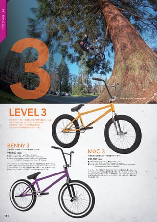 SHAWN MCINTOSH Photo: Justin Shier
◦カラー：トランスバーントイエロー　◦トップチューブ：21"　
◦ホイール：20"　◦フレーム：CrMo Triangle & Chainstays
◦フォーク：CrMo Tapered Fork Legs, 1Piece CNC CrMo Steerer Tube/24MM
Compression Bolt, Crmo 3/8" Dropouts
“トム・デューガン”同様、FIT BIKE CO.ライダーの看板とも言える“ショーン・
マッキントッシュ”。アメリカ西海岸を代表するライダーで、ストリートからパークま
でなんでもこなす万能ライダーです。個性的なイエローフレームにメッキパーツ
の差し色が目を引きます。トップチューブが21インチと大きめなので身長の高い
方にお奨めです。
¥87,500（税抜）
※販売品には前後にブレーキが装着されています。
MAC 3◦カラー：マットパープル　◦トップチューブ：20.75"　
◦ホイール：20"　◦フレーム：CrMo Triangle & Chainstays　　
◦フォーク：CrMo Tapered Fork Legs, 1Piece CNC CrMo Steerer
Tube/24MM Compression Bolt, Crmo 3/8" Dropouts
“ベン・ルイス”シリーズのハイエンドモデルであるBENNY3。彼のライディン
グスタイル通り、クイックでコンパクトなフレームジオメトリーに4ピースバー、ペ
グ、ハブガードとすぐにグラインドを始める事ができます。また、近年のトレンドで
もあるフリーコースターハブを採用しているのも大きなポイントです。
¥89,500（税抜）
※販売品には前後にブレーキが装着されています。
BENNY 3
シグネチャーグレードと同じフルクロモリ製フレームに、
レベル2グレードに近いプライス設定ながら
シグネチャーグレードに引けをとらない
パーツスペックを誇るレベル3グレード。
LEVEL3
3
101
FITBIKECO.
 