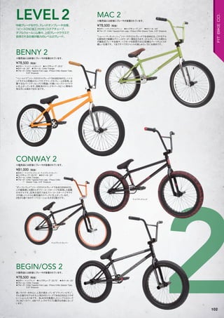 222
◦カラー：トランスライムグリーン　◦トップチューブ：21"　◦ホイール：20"　
◦フォーク：CrMo Tapered Fork Legs, 1Piece CrMo Steerer Tube, 3/8" Dropouts
“ショーン・マッキントッシュ”シリーズのミドルグレードであるMAC2。このモデル
も個性的で綺麗なグリーンカラーが一際目立ちます。ミドルグレードにも関わら
ず着脱式ブレーキ台座や、ハブガードを採用するなど的確なパーツチョイスが
嬉しい仕様です。1台ですべてのジャンルを楽しみたい方にお奨めです。
¥78,500（税抜）
※販売品には前後にブレーキが装着されています。
MAC 2
◦カラー：マットブラック/レッド、マットブラック/カッパー　
◦トップチューブ：20.75"　◦ホイール：20"　
◦フレーム：CrMo Triangle　
◦フォーク：CrMo Tapered Fork Legs, 1Piece CrMo
Steerer Tube, 3/8" Dropouts
“ダン・コンウェイ”シリーズのミドルグレードであるCONWAY2。
この価格帯にも関わらずフリーコースターハブを採用した話題
のモデルです。近年の流行であるフリーコースターハブやライ
ズの高いハンドルと最先端のスペックに仕上がっています。
2色から選べるカラーバリエーションも大きな魅力です。
¥81,000（税抜）
※販売品には前後にブレーキが装着されています。
CONWAY 2
◦カラー：マットブラック　◦トップチューブ：20.75"　◦ホイール：20"
◦フレーム：CrMo Triangle　　
◦フォーク：CrMo Tapered Fork Legs, 1Piece CrMo Steerer Tube,
3/8" Dropouts
若いライダーを中心に人気の高まっている“ブランドン・ビギン”。
そんな彼のモデルが大人気DVDシリーズである[OSS]とコラボ
レーションした1台です。BLACKを基調としたシンプルなルック
スに4ピースバー、4本ペグ、レフトドライブと贅沢な内容になって
います。
¥78,500（税抜）
※販売品には前後にブレーキが装着されています。
BEGIN/OSS 2
◦カラー：マットバーントオレンジ　◦トップチューブ：20.5"　
◦ホイール：20"　◦フレーム：CrMo Triangle　
◦フォーク：CrMo Tapered Fork Legs, 1Piece CrMo Steerer Tube,
3/8" Dropouts
“ベン・ルイス”シリーズのミドルグレードであるBENNY2。ハイエ
ンドモデルと同様にコンパクトでクイックなフレームを採用。必
要十分なパーツアッセンブリで間違いの無いコンプリートバイク
に仕上がっています。回転系のトリックやバースピンに興味の
有る方にお奨めできる1台です。
¥78,500（税抜）
※販売品には前後にブレーキが装着されています。
BENNY 2
マットブラック/カッパー
マットブラック/レッド
中級グレードながら、スレッドオンブレーキ台座、
1ピースCNC加工クロモリステアチューブ、
ダブルウォールリム等々、上位グレードクラスで
採用される仕様が魅力のレベル2グレード。
LEVEL2
102
FITBIKECO.
 