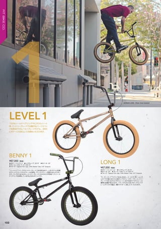 ◦カラー：トランスゴールド　◦トップチューブ：20.75"　
◦ホイール：20"　◦フレーム：CrMo TT, DT AND ST　
◦フォーク：Tapered Fork Legs, CrMo Steerer Tube, 3/8" Dropouts
“モーガン・ロング”モデルであるLONG1。ゴールドのフレームにガ
ムタイヤの組み合わせは彼のシグネチャーカラーです。エントリー
グレードでありながらピボタルシート、ODYSSEYペダルといった
豪華な装備が目立ちます。バランスのとれた20.75インチというフ
レームサイズから幅広い層のライダーに楽しんでいただけます。
¥67,000（税抜）
LONG 1◦カラー：マットブラック　◦トップチューブ：20.75"　◦ホイール：20"
◦フレーム：CrMo TT, DT AND ST　　
◦フォーク：Tapered Fork Legs, CrMo Steerer Tube, 3/8" Dropouts
“ベン・ルイス”シリーズのエントリーグレードであるBENNY1。上位モデルと同様
のクイックでコンパクトなフレームを採用。ブラックとグリーンを組み合わせた渋い
カラーリングがたまりません。エントリーグレードにもかかわらず前後ハブにシール
ドベアリングを採用しているのも大きなポイントです。
¥67,000（税抜）
BENNY 1
100%シールドベアリングやピボタルシート
等、エントリーグレードでは贅沢なパーツスペッ
クを誇るFITのレベル1グレードモデル。BMX
ビギナーにも安心してお奨めいただけます。
LEVEL1
1 MORGAN LONG Photo: Cody Campbell
103
FITBIKECO.
 