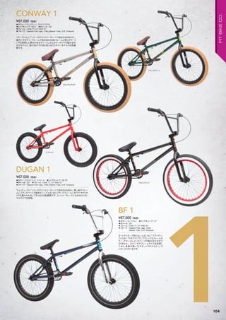 ◦カラー：トランスグリーン、グロスクリアロウ　
◦トップチューブ：20.5"　◦ホイール：20"　
◦フレーム：CrMo TT, DT AND ST　
◦フォーク：Tapered Fork Legs, CrMo Steerer Tube, 3/8" Dropouts
“ダン・コンウェイ”シリーズのエントリーグレードであるCONWAY1。
彼のシグネチャーフレームであるSAVAGEフレームと同じカラーリ
ングを採用した深みのあるグリーンにガムカラータイヤの組み合わ
せたモデルと、鉄の色がそのまま見えるロウカラーモデルの2色展
開です。
¥67,000（税抜）
CONWAY 1
◦カラー：グロスブラック、マットレッド　◦トップチューブ：20.75"　
◦ホイール：20"　◦フレーム：CrMo TT, DT AND ST　　
◦フォーク：Tapered Fork Legs, CrMo Steerer Tube, 3/8" Dropouts
“トム・デューガン”シリーズのエントリーグレードであるDUGAN1。真っ赤のフレー
ムにブラックパーツで固めたシンプルな1台とブラックフレームにホワイトサイドタ
イヤを履かせたポップな1台の2色展開です。エントリーグレードにもかかわらずレ
フトドライブを採用。
¥67,000（税抜）
DUGAN 1
トランスグリーン
グロスクリアロウ
グロスブラック
マットレッド
1
◦カラー：ダークブルー　◦トップチューブ：21"　
◦ホイール：20"
◦フレーム：CrMo TT, DT AND ST　　
◦フォーク：Tapered Fork Legs, CrMo
Steerer Tube, 3/8" Dropouts
ダートライダーで知らない人はいない“ブライアン・
フォスター”のモデルです。クラシックなフレームカ
ラー、デカールにメッキパーツの組み合わせがた
まりません。21インチのフレームサイズを採用し
ており、身長の高い方やダートでのライディング
にぴったりの1台です。
¥67,000（税抜）
BF 1
104
FITBIKECO.
 