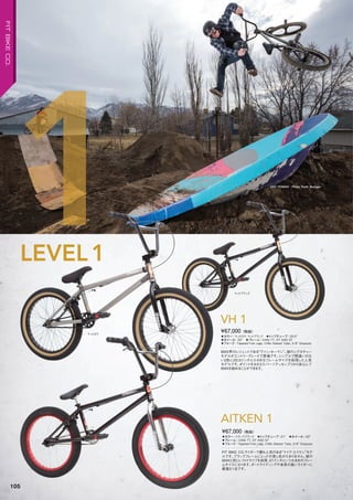 ◦カラー：マットロウ、マットブラック　◦トップチューブ：20.5"　
◦ホイール：20"　◦フレーム：CrMo TT, DT AND ST　　
◦フォーク：Tapered Fork Legs, CrMo Steerer Tube, 3/8" Dropouts
BMX界のレジェントである“ヴァン・ホーマン”。彼のシグネチャー
モデルがエントリーグレードで登場です。シンプルで間違いのな
い2色に20.5インチと小さめなフレームサイズを採用した人気
モデルです。ポイントをおさえたパーツアッセンブリから安心して
BMXを始めることができます。
¥67,000（税抜）
VH 1
◦カラー：トランスブラック　◦トップチューブ：21"　◦ホイール：20"
◦フレーム：CrMo TT, DT AND ST　　
◦フォーク：Tapered Fork Legs, CrMo Steerer Tube, 3/8" Dropouts
FIT BIKE CO.ライダーで最も人気のある“マイク・エイケン”モデ
ルです。ブラックフレームにレッドの差し色がたまりません。彼の
BMXと同じレフトドライブを採用、21インチという大きめのフレー
ムサイズになります。ダートライディングや身長の高いライダーに
最適な1台です。
¥67,000（税抜）
AITKEN 1
マットブラック
LEVEL1
1 VAN HOMAN Photo: Keith Mulligan
マットロウ
105
FITBIKECO.
 