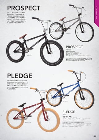 グロスブラック
グロスクリア
グロスバーガンディ
ロイヤルブルー
フレームサイズが20.5インチでも
大きいと感じていた方に朗報です！
FIT BIKE CO.から新たに小さめサ
イズの完成車ラインナップが発表さ
れました。フレームサイズが20.25
インチですので女性の方はもちろ
ん、小さなお子様にもお奨めです。
PROSPECTより更に小さいPLEDGE。
20インチという小さめのフレームサイズ
は18インチホイールモデルでは小さい
と感じる方に最適です。小さなフレーム
サイズではありますが、パーツスペックは
大人顔負けです。
PROSPECT
PLEDGE
◦カラー：グロスブラック、グロスクリア　
◦トップチューブ：20.25"◦ホイール：20"　
◦フレーム：CrMo TT AND DT　
◦フォーク：Straight Fork Legs, CrMo Steerer Tube, 3/8" Dropouts
ブラックとロウというシンプルで格好良い2色展開です。大人顔
負けのパーツアッセンブリは初めてのBMXに最適な1台といえ
ます。小さなお子様や女性に嬉しいモデルです。
¥60,000（税抜）
PROSPECTプロスペクト
◦カラー：グロスバーガンディ、ロイヤルブルー　
◦トップチューブ：20"　◦ホイール：20"　◦フレーム：CrMo TT AND DT　　
◦フォーク：Straight Fork Legs, CrMo Steerer Tube, 3/8" Dropouts
バーガンディにブルーとポップな2色展開のPLEDGE。
FIT BIKE CO.の20インチホイールBMXとしては最小サイズながらア
フターマーケット向けパーツもふんだんに盛り込まれています。初めての
20インチホイールBMXはこれで決まりですね。
¥60,000（税抜）
PLEDGE
プレッジ
106
FITBIKECO.
 