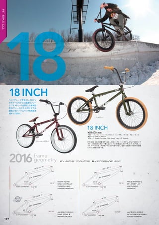 18 DAN CONWAY Photo: Ryan Landman
◦カラー：マットグリーン、トランスオックスブラッド　◦トップチューブ：18"　◦ホイール：18"　
◦フレーム：CrMo TT AND DT　　
◦フォーク：Straight Fork Legs, CrMo Steerer Tube, 3/8" Dropouts
FIT BIKE CO.の定番モデルとなった18インチホイールモデル。どうしても20インチ
ホイールのBMXは大きくて乗れないというお子様にピッタリです。小さいながらもルッ
クス、スペックは大人向けモデルに引けを取りません。生まれて初めてのBMXをお探
しの方に最適な1台です。
¥58,000（税抜）
18 INCH
マットグリーン
トランスオックスブラッド
220011010010 66frameframe
geometry
13.31” CHAINSTAY
71º ST71º ST
75º HT75º HT
8.75” STANDOVER
8.75” STANDOVER
20.75”, 21” TT
11.6” BB11.6” BB
71º ST71º ST
75º HT75º HT
8.6” STANDOVER
8.6” STANDOVER
20.5” - 21” TT
11.6” BB11.6” BB13.11” CHAINSTAY
70º ST70º ST
12.5” CHAINSTAY
73.5º HT73.5º HT73.5º HT
7.8” STANDOVER
7.8” STANDOVER
18” TT
10.5” BB10.5” BB13.11” CHAINSTAY
69º ST69º ST
75.5º HT75.5º HT
8.25” STANDOVER
8.25” STANDOVER
8.25” STANDOVER
8.25” STANDOVER
20”- 20.75” TT
11.7” BB11.7” BB
MAC 2, BEGIN/OSS 2,
BF 1, AITKEN 1, VH 1
AND DUGAN 1
GEOMETRY.
DUGAN SIG AND
MAC 3 HAVE TALLER
STANDOVER AND
LONGER CHAINSTAYS.
ALL BENNY, CONWAY,
LONG, PLEDGE &
PROSPECT MODELS
ALL 18 INCH MODELS
INCLUDE PROPORTIONALLY
SCALED GEOMETRY.
HT = HEADTUBE ST = SEAT TUBE BB = BOTTOM BRACKET HEIGHT
ヘッドチューブを短くし、18イン
チホイールモデルに最適なフレー
ムジオメトリーを採用した専用設
計のフレームに大人向けモデル
顔負けのパーツスペックを誇る本
格キッズBMX。
18INCH
107
FITBIKECO.
 