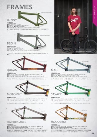 BRANDON BEGIN Photo: Scott Marceau
◦カラー：アーミーグリーン、マットブラック　
◦トップチューブ：S (20"), M (20.5"), L (20.75"), XL (21")　
◦ホイール：20"　◦フレーム：4130 Chromoly　　
◦チェーンステイ長: 12.7" / BBハイト:11.7" / ヘッドチューブ角:75.5 °/ シートチューブ角:69 °
チューブを厚くし、さらに広くなったダブルガセットでさらに強度アップされた“ベン・ルイス”のシグネチャーフ
レーム。
¥48,000（税抜）
BENNY
◦カラー：グロスクリア、マットブラック　
◦トップチューブ：20.5",20.75",21",21.25"　
◦ホイール：20"　◦フレーム：4130 Chromoly　　
◦チェーンステイ長: 13.2" / BBハイト: 11.8" / ヘッドチューブ角:75.3 °/ シートチューブ角:71 °　　
“ブランドン・ビギン”初のシグネチャーストリートフレーム。絶妙なアングルと基本を押さえたフレームサイズが
魅力。
¥48,000（税抜）
BEGIN
◦カラー：トランスオックスブラッド、グロスクリア、他　◦トップチューブ：20.75",21"　◦ホイール：20"
◦フレーム：Butted Superthem Tubset, American Made　　
◦チェーンステイ長: 13.475"-13.875"/ BBハイト: 11.65" / ヘッドチューブ角:75 °/ シートチューブ角: 71°　　
“トム・デューガン”のライディングにあわせたフレームジオメトリーでデザインされたタフなBMXフレーム。
¥64,800（税抜）
DUGAN
◦カラー：トランススモークブラック、トランスゴールド、他　◦トップチューブ：20.75", 21", 21.25"　◦ホイール：20"
◦フレーム：Butted Supertherm tubeset, American Made　　
◦チェーンステイ長: 13.35"-13.875" / BBハイト: 11.66" / ヘッドチューブ角: 75.25°/ シートチューブ角: 71°
トレイルからストリートまでオールラウンドに楽しめる“マイク・エイケン”のシグネチャーフレーム。
¥64,800（税抜）
MOTOMIKE
◦カラー：グロスクリア、トランスブラック、他　◦トップチューブ：21", 21.125", 21.5"　◦ホイール：20"
◦フレーム：Butted Supertherm tubeset, American Made　　
◦チェーンステイ長: 13.8"-14.5"/ BBハイト: 11.35" / ヘッドチューブ角:74.5°/ シートチューブ角: 71°
FIT BIKE CO.から待望のTRAILフレームが登場しました。“クリス・ハーティ”シグネチャーモデルである
HART BREAKERは低いBBハイトを特徴とし、ハイスピードライディングやビッグエアーに対応します。
¥64,800（税抜）
HARTBREAKER
◦カラー：トランスアイスブルー、マットブラック、他　◦トップチューブ：20.625", 20.875", 21.125"　
◦ホイール：20"　◦フレーム：Butted Supertherm tubeset, American Made　　
◦チェーンステイ長: 13.35"-13.625" / BBハイト: 11.6" / ヘッドチューブ角: 75°/ シートチューブ角: 71°
シンプルでクラシカルなデザインながら高い強度を誇る“ショーン・マッキントッシュ”シグネチャーフレーム。
¥64,800（税抜）
MAC
◦カラー：トランスグリーン、フラットブラック、他　◦トップチューブ：20.75", 21", 21.25", 21.5"　◦ホイール：20"
◦フレーム：Butted Supertherm tubeset, American Made　　
◦チェーンステイ長: 13.275"(Slammed) / BBハイト: 11.8" / ヘッドチューブ角: 75.5°/ シートチューブ角: 71°
ハードなライディングに耐えうる頑丈な作りが魅力の“ダン・コンウェイ”シグネチャーストリートフレーム。
¥64,800（税抜）
SAVAGE
◦カラー：トランスゴールド、グロスクリア、他　◦トップチューブ：20.75", 21", 21.25"　◦ホイール：20"
◦フレーム：Butted Supertherm tubeset, American Made　　
◦チェーンステイ長: 13.4"-14.0"/ BBハイト: 11.8" / ヘッドチューブ角:75.75°/ シートチューブ角: 71°　　
“モーガン・ロング”シグネチャーフレーム。彼の要望から75.75°という特徴的なヘッドアングルを採用。
6mm厚のエンドや多くのガセットを装備するなどして強度に重点をおいたストリートフレームです。
¥64,800（税抜）
HOODBIRD
グロスクリア（イメージイラスト）
トランスオックスブラッド
トランススモークブラック
グロスクリア
トランスアイスブルー
トランスグリーン
トランスゴールド
FRAMES
アーミーグリーン（イメージイラスト）
108
FITBIKECO.
 