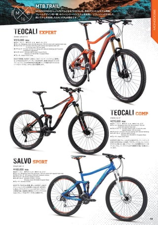 MONGOOSEのトレイルモデルとなるTEOCALIも、昨年ダウンヒルモデル同様、
フレームデザインを一新、4バーリンケージシステムを採用し、リフレッシュされました。
同システムを採用したSALVOもお奨めです。
MONGOOSEのトレイルモデルとなるTEOCALIも、昨年ダウンヒルモデル同様、
MTB TRAIL
同システムを採用したSALVOもお奨めです。
SALVO SPORTSALVO SPORTSPORT
TEOCALI COMPTEOCALI COMP
TEOCALI EXPERTTEOCALI EXPERT
◦カラー：オレンジ　◦サイズ：S, M　◦ホイール：27.5"
◦フレーム：Mongoose Horst link AM aluminum 150 mm travel with tapered head tube　　
◦フロントフォーク：X-Fusion Slant RL2 with lockout and tapered steer with
15 mm thru axle 150 mm travel
◦リアショック：X-Fusion O2 RLX Air Spring with rebound damping and 3-position
compression adjustment
◦コンポーネント：Shimano M670 direct mount (Front),
Shimano XT RD-M786 10-speed (Rear)
◦ブレーキ：Hayes Prime Comp
BOOT'R同様、HORST LINKという4バーリンケージシステムに変更に
なったTEOCALIのアッパーグレードEXPERT。前後150mmトラベルの
フレーム/フォークとSHIMANOの高品質パーツの組み合わせでどんな
ハードなコースでもしっかりした走りを提供します。
¥310,000（税抜）
テオカリエキスパート
◦カラー：ブラック　◦サイズ：S, M　◦ホイール：27.5"
◦フレーム：Mongoose Horst link AM aluminum 150 mm
travel with tapered head tube　　
◦フロントフォーク：X-Fusion Slant R with 15 mm thru axle
tapered steerer 150 mm travel　　
◦リアショック：X-Fusion O2 R Air Spring with rebound damping
◦コンポーネント：Shimano M610 (Front),
Shimano SLX RD-M675 10-speed (Rear)　　
◦ブレーキ：Hayes Dyno Sport
EXPERTと同じフレームながらお求めやすいパーツスペック
を有するTEOCALI COMP。下のグレードとはいえ、ハイエン
ドモデルに恥じない高いパフォーマンスを発揮するパーツを
アッセンブルし、リーズナブルながら戦闘力の高い仕様となっ
ています。
¥270,000（税抜）
テオカリコンプ
◦カラー：ブルー　◦サイズ：S, M　◦ホイール：27.5"
◦フレーム：Mongoose Horst link aluminum, 100 mm travel with tapered head tube　　
◦フロントフォーク：SR Suntour XCM with hydraulic lockout　　
◦リアショック：SR Suntour Radion R shock　　
◦コンポーネント：Shimano FD-M311 (Front),
Shimano Acera RD-M360 8-speed (Rear)
◦ブレーキ：Shimano M-355
BOOT'R、TEOCALI同様、新しいHORST LINKサ
スペンションシステムを採用したSALVO SPORT。
心地よいダブルサスペンションと27.5インチホイー
ル特有の高い走破性と軽快なハンドリングでこれか
ら山にデビューするビギナーの方にお奨めです。
¥160,000（税抜）
サルボ スポーツ
10
MONGOOSE
 