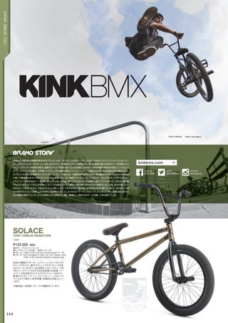 TONY HAMLIN Photo: Eisa Bakos
◦カラー：グロストランスゴールド　
◦トップチューブ：20.666"　◦ホイール：20"
◦フレーム：100% 4130 Chromoly Double Butted TT / DT
◦フォーク：Kink Foundation II Forks 1pc CNC Steerer Tube
100% 4130 Chromoly Butted & Tapered Legs
KINKの看板ライダーの一人“トニー・ハムリン”のシグネ
チャープロモデル。彼のアグレッシブなライディングを支
えるフレームジオメトリー20.666インチトップチューブ＆
75.5°ヘッドアングルをそのまま完成車にも採用。パー
ツスペックもKINKオリジナルのステルスシート＆ポスト、
前後ボルトオンハブ、ハーフリンクチェーン、2.4インチ
ファットタイヤ等など、昨年同様、本格的な内容となって
います。
¥125,000（税抜）
ソラス
SOLACETONY HAMLIN SIGNATURE
※販売品には前後にブレーキが装着されています。
111
KINKBIKECO.
小粒ながら絶対的な信頼を得るBMXブランド、Kink（キンク）。１０代のライダー、Zack Phillips（ザック・フィリップス）がニュー
ヨーク州ロチェスターでスタート。以来、全てのパーツを現役ライダーが開発する一貫した姿勢で数々の名作パーツを発表、キン
ク＝ハイクオリティの定評を得る。創業のいきさつを振り返り、Zackは語る。「Kinkは1994年僕が高校生の頃にシンプルにス
タートしたんだ。その頃も、今同様、ライディングと写真が僕のパッションだった。16歳になる前に僕は当時のBMX界のアパレ
ルブランド２Bの広告写真のカメラマンをしていた。16歳になって運転免許を取るや否や、僕は雑誌やいろんな会社の仕事を請
け負って東海岸のあちこちをドライブしながら撮影しまくった。同時にライディングに入れ込んで、スピンドルや、ペグやスプロケッ
トなどバイクのあらゆるパーツを壊しまくっていた。その頃、僕の父の工場があった建物の２階にロフトがあった。ある日、僕は壊
れたスピンドルやペグなんかを持ってそこに足を踏み入れた。僕が16歳の夏、それがKinkの誕生だった。以来、自分が使いたい
BMXパーツを作ってきた。今後もたくさんの新しいパーツを作る予定。あの頃と変わらないのは、軽くて、強くて、気の利いた物
だけを作りたいという気持。」2008年に完成車もリリースしたKinkはパワーアップしたブランドに育った今も、創業当初と変わら
ない謙虚な姿勢でライダーたちの期待に応える物作りに徹し、素晴らしい顔ぶれのチームを擁して歩み続けている。
kinkbmx.com
@KinkBikes
twitter
Kink BMX
facebook
@kinkbikes
Instagram
 