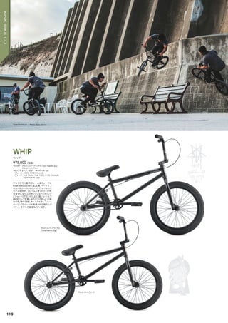 グロスシルバークラックル
（Tony Hamlin Sig）
グロストランスブラック
TONY HAMLIN Photo: Eisa Bakos
◦カラー：グロスシルバークラックル（Tony Hamlin Sig）、
グロストランスブラック　
◦トップチューブ：20.5"　◦ホイール：20"
◦フレーム：100% 4130 Chromoly
◦フォーク：Kink Stryker Fork 100% 4130 Chromoly
Tapered Fork Legs
フルクロモリ製のフレーム＆フォークに
KINK＆MISSIONの高 品 質パーツでフ
ルコーディネイトされたハイパフォーマンス
モデルWHIP。フレームジオメトリーが昨
年変更になり、レスポンシブなハンドリング
とショートリアエンドにより、高いレベルで
BMXトリックを楽しみたいライダーにお奨
めです。昨年同様、チームライダー“トニー・
ハムリン”のパーツが装着された彼のシグ
ネチャーモデルの設定もございます。
¥75,000（税抜）
ウィップ
WHIP
113
KINKBIKECO.
 